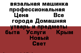 вязальная машинка профессиональная › Цена ­ 15 000 - Все города Домашняя утварь и предметы быта » Услуги   . Крым,Новый Свет